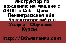 Инструктор по вождению на машине с АКПП в Спб › Цена ­ 500 - Ленинградская обл., Бокситогорский р-н Услуги » Обучение. Курсы   